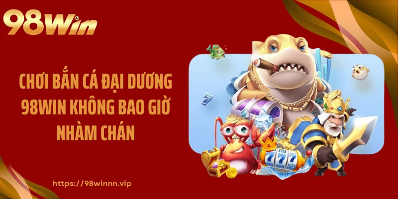 Chơi bắn cá đại dương 98WIN không bao giờ nhàm chán